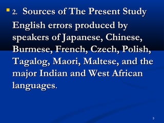 3

2.2. Sources of The Present StudySources of The Present Study
English errors produced byEnglish errors produced by
speakers of Japanese, Chinese,speakers of Japanese, Chinese,
Burmese, French, Czech, Polish,Burmese, French, Czech, Polish,
Tagalog, Maori, Maltese, and theTagalog, Maori, Maltese, and the
major Indian and West Africanmajor Indian and West African
languageslanguages..
 