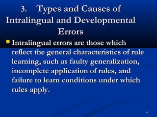 4
3.3. Types and Causes ofTypes and Causes of
Intralingual and DevelopmentalIntralingual and Developmental
ErrorsErrors
 Intralingual errors are those whichIntralingual errors are those which
reflect the general characteristics of rulereflect the general characteristics of rule
learning, such as faulty generalization,learning, such as faulty generalization,
incomplete application of rules, andincomplete application of rules, and
failure to learn conditions under whichfailure to learn conditions under which
rules apply.rules apply.
 