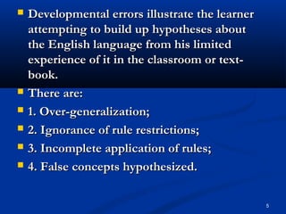 5
 Developmental errors illustrate the learnerDevelopmental errors illustrate the learner
attempting to build up hypotheses aboutattempting to build up hypotheses about
the English language from his limitedthe English language from his limited
experience of it in the classroom or text-experience of it in the classroom or text-
book.book.
 There are:There are:
 1. Over-generalization;1. Over-generalization;
 2. Ignorance of rule restrictions;2. Ignorance of rule restrictions;
 3. Incomplete application of rules;3. Incomplete application of rules;
 4. False concepts hypothesized.4. False concepts hypothesized.
 