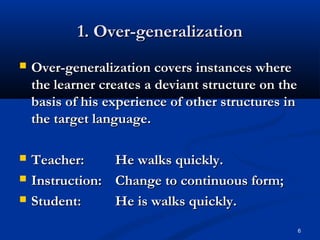 6
1. Over-generalization1. Over-generalization
 Over-generalization covers instances whereOver-generalization covers instances where
the learner creates a deviant structure on thethe learner creates a deviant structure on the
basis of his experience of other structures inbasis of his experience of other structures in
the target language.the target language.
 Teacher:Teacher: He walks quickly.He walks quickly.
 Instruction:Instruction: Change to continuous form;Change to continuous form;
 Student:Student: He is walks quickly.He is walks quickly.
 