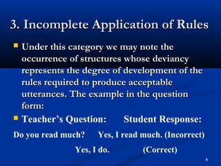 3. Incomplete Application of Rules3. Incomplete Application of Rules
 Under this category we may note theUnder this category we may note the
occurrence of structures whose deviancyoccurrence of structures whose deviancy
represents the degree of development of therepresents the degree of development of the
rules required to produce acceptablerules required to produce acceptable
utterances. The example in the questionutterances. The example in the question
form:form:
 Teacher’s Question: Student Response:
Do you read much? Yes, I read much. (Incorrect)
Yes, I do. (Correct)
8
 