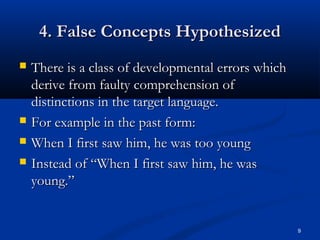 4. False Concepts Hypothesized4. False Concepts Hypothesized
 There is a class of developmental errors whichThere is a class of developmental errors which
derive from faulty comprehension ofderive from faulty comprehension of
distinctions in the target language.distinctions in the target language.
 For example in the past form:For example in the past form:
 When I first saw him, he was too youngWhen I first saw him, he was too young
 Instead of “When I first saw him, he wasInstead of “When I first saw him, he was
young.”young.”
9
 