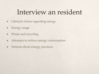 Interview an resident
 Lifestyle choice regarding energy
 Energy usage
 Waste and recycling
 Attempts to reduce energy consumption
 Notions about energy practices
 