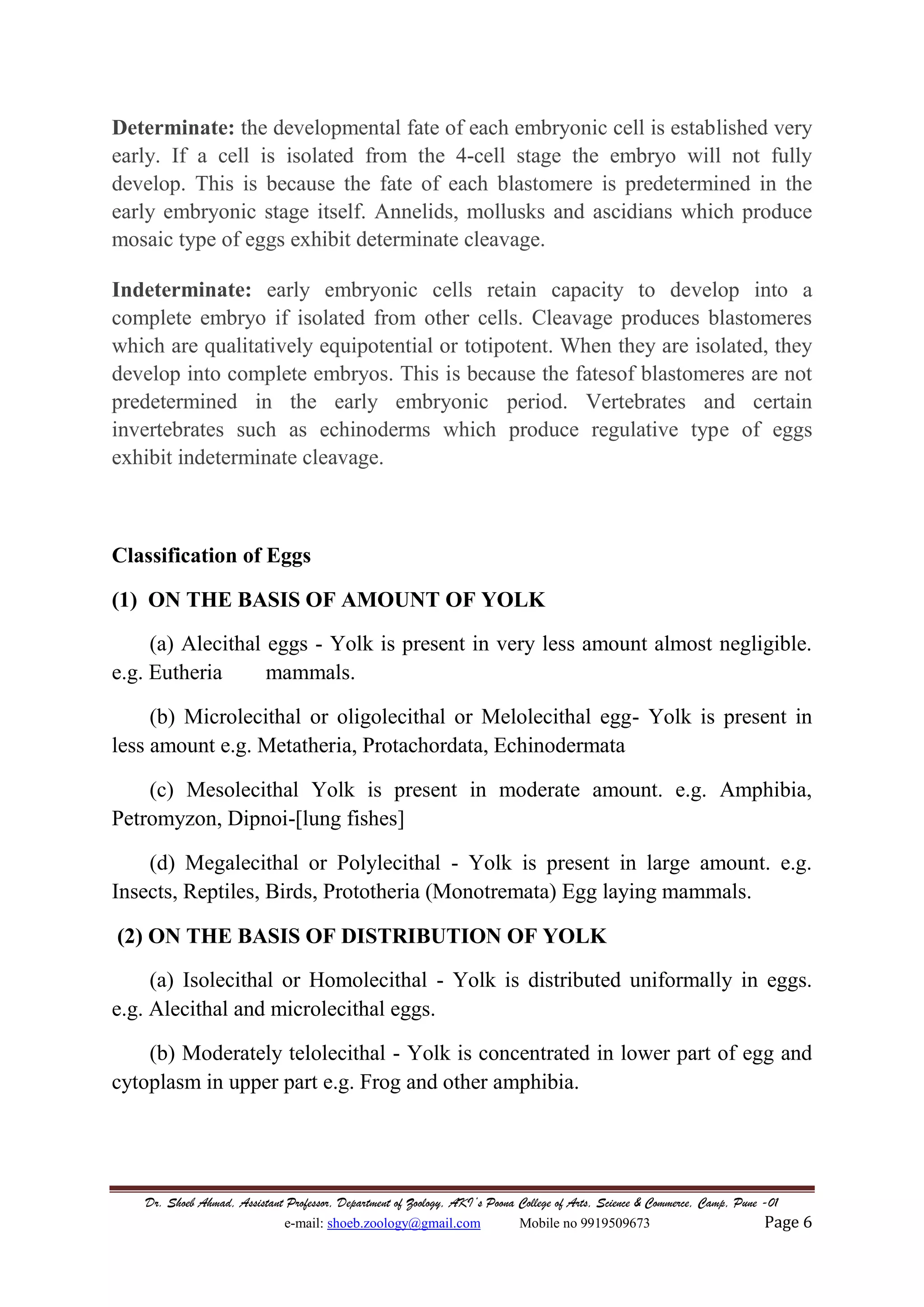 Dr. Shoeb Ahmad, Assistant Professor, Department of Zoology, AKI’s Poona College of Arts, Science & Commerce, Camp, Pune -01
e-mail: shoeb.zoology@gmail.com Mobile no 9919509673 Page 6
Determinate: the developmental fate of each embryonic cell is established very
early. If a cell is isolated from the 4-cell stage the embryo will not fully
develop. This is because the fate of each blastomere is predetermined in the
early embryonic stage itself. Annelids, mollusks and ascidians which produce
mosaic type of eggs exhibit determinate cleavage.
Indeterminate: early embryonic cells retain capacity to develop into a
complete embryo if isolated from other cells. Cleavage produces blastomeres
which are qualitatively equipotential or totipotent. When they are isolated, they
develop into complete embryos. This is because the fatesof blastomeres are not
predetermined in the early embryonic period. Vertebrates and certain
invertebrates such as echinoderms which produce regulative type of eggs
exhibit indeterminate cleavage.
Classification of Eggs
(1) ON THE BASIS OF AMOUNT OF YOLK
(a) Alecithal eggs - Yolk is present in very less amount almost negligible.
e.g. Eutheria mammals.
(b) Microlecithal or oligolecithal or Melolecithal egg- Yolk is present in
less amount e.g. Metatheria, Protachordata, Echinodermata
(c) Mesolecithal Yolk is present in moderate amount. e.g. Amphibia,
Petromyzon, Dipnoi-[lung fishes]
(d) Megalecithal or Polylecithal - Yolk is present in large amount. e.g.
Insects, Reptiles, Birds, Prototheria (Monotremata) Egg laying mammals.
(2) ON THE BASIS OF DISTRIBUTION OF YOLK
(a) Isolecithal or Homolecithal - Yolk is distributed uniformally in eggs.
e.g. Alecithal and microlecithal eggs.
(b) Moderately telolecithal - Yolk is concentrated in lower part of egg and
cytoplasm in upper part e.g. Frog and other amphibia.
 