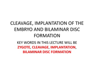 CLEAVAGE, IMPLANTATION OF THE
EMBRYO AND BILAMINAR DISC
FORMATION
KEY WORDS IN THIS LECTURE WILL BE
ZYGOTE, CLEAVAGE, IMPLANTATION,
BILAMINAR DISC FORMATION
 