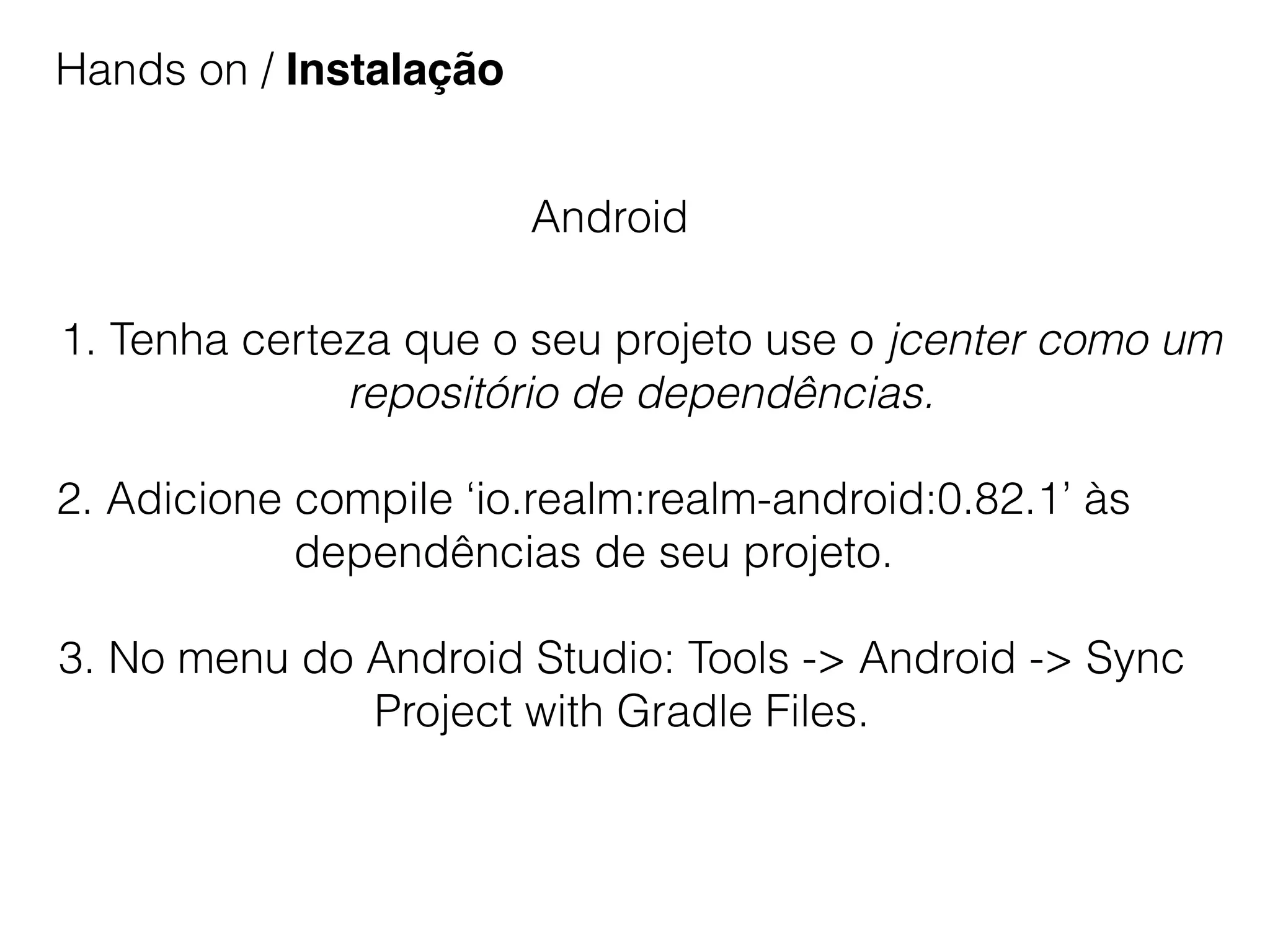 Hands on / Instalação
Android
1. Tenha certeza que o seu projeto use o jcenter como um
repositório de dependências.
2. Adicione compile ‘io.realm:realm-android:0.82.1’ às
dependências de seu projeto.
3. No menu do Android Studio: Tools -> Android -> Sync
Project with Gradle Files.
 