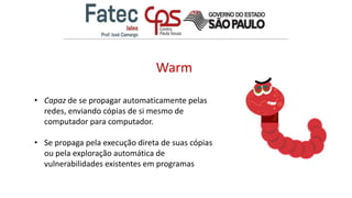 Warm
• Capaz de se propagar automaticamente pelas
redes, enviando cópias de si mesmo de
computador para computador.
• Se propaga pela execução direta de suas cópias
ou pela exploração automática de
vulnerabilidades existentes em programas
 