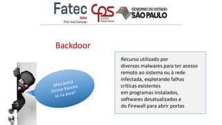 Backdoor
Recurso utilizado por
diversos malwares para ter acesso
remoto ao sistema ou à rede
infectada, explorando falhas
críticas existentes
em programas instalados,
softwares desatualizados e
do Firewall para abrir portas
 