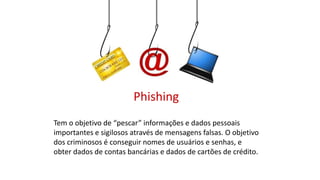 Phishing
Tem o objetivo de “pescar” informações e dados pessoais
importantes e sigilosos através de mensagens falsas. O objetivo
dos criminosos é conseguir nomes de usuários e senhas, e
obter dados de contas bancárias e dados de cartões de crédito.
 