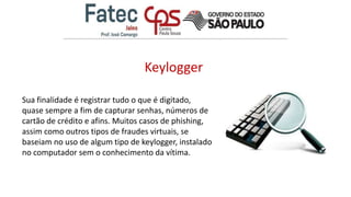 Keylogger
Sua finalidade é registrar tudo o que é digitado,
quase sempre a fim de capturar senhas, números de
cartão de crédito e afins. Muitos casos de phishing,
assim como outros tipos de fraudes virtuais, se
baseiam no uso de algum tipo de keylogger, instalado
no computador sem o conhecimento da vítima.
 