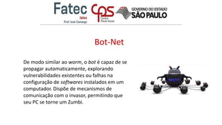 Bot-Net
De modo similar ao worm, o bot é capaz de se
propagar automaticamente, explorando
vulnerabilidades existentes ou falhas na
configuração de softwares instalados em um
computador. Dispõe de mecanismos de
comunicação com o invasor, permitindo que
seu PC se torne um Zumbi.
 