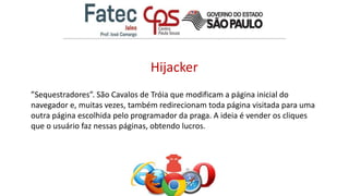 Hijacker
”Sequestradores”. São Cavalos de Tróia que modificam a página inicial do
navegador e, muitas vezes, também redirecionam toda página visitada para uma
outra página escolhida pelo programador da praga. A ideia é vender os cliques
que o usuário faz nessas páginas, obtendo lucros.
 