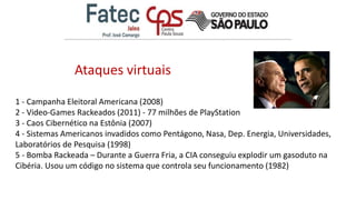 1 - Campanha Eleitoral Americana (2008)
2 - Video-Games Rackeados (2011) - 77 milhões de PlayStation
3 - Caos Cibernético na Estônia (2007)
4 - Sistemas Americanos invadidos como Pentágono, Nasa, Dep. Energia, Universidades,
Laboratórios de Pesquisa (1998)
5 - Bomba Rackeada – Durante a Guerra Fria, a CIA conseguiu explodir um gasoduto na
Cibéria. Usou um código no sistema que controla seu funcionamento (1982)
Ataques virtuais
 