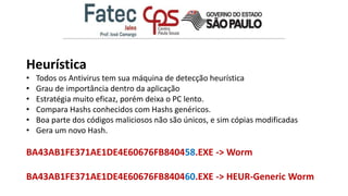 Heurística
• Todos os Antivirus tem sua máquina de detecção heurística
• Grau de importância dentro da aplicação
• Estratégia muito eficaz, porém deixa o PC lento.
• Compara Hashs conhecidos com Hashs genéricos.
• Boa parte dos códigos maliciosos não são únicos, e sim cópias modificadas
• Gera um novo Hash.
BA43AB1FE371AE1DE4E60676FB840458.EXE -> Worm
BA43AB1FE371AE1DE4E60676FB840460.EXE -> HEUR-Generic Worm
 