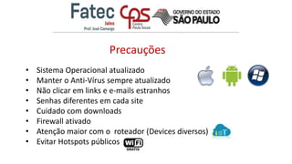 • Sistema Operacional atualizado
• Manter o Anti-Vírus sempre atualizado
• Não clicar em links e e-mails estranhos
• Senhas diferentes em cada site
• Cuidado com downloads
• Firewall ativado
• Atenção maior com o roteador (Devices diversos)
• Evitar Hotspots públicos
Precauções
 