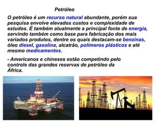 Petróleo  O petróleo é um  recurso natural  abundante, porém sua pesquisa envolve elevados custos e complexidade de estudos. É também atualmente a principal fonte de  energia , servindo também como base para fabricação dos mais variados produtos, dentre os quais destacam-se  benzinas , óleo  diesel ,  gasolina , alcatrão,  polímeros   plásticos  e até mesmo  medicamentos . - Americanos e chineses estão competindo pelo controle das grandes reservas de petróleo da África. 