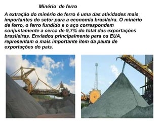 Minério  de ferro A extração do minério de ferro é uma das atividades mais importantes do setor para a economia brasileira. O minério de ferro, o ferro fundido e o aço correspondem conjuntamente a cerca de 9,7% do total das exportações brasileiras. Enviados principalmente para os EUA, representam o mais importante item da pauta de exportações do país. 
