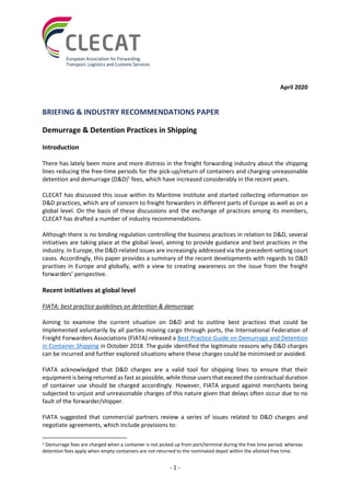 - 1 -
April 2020
BRIEFING & INDUSTRY RECOMMENDATIONS PAPER
Demurrage & Detention Practices in Shipping
Introduction
There has lately been more and more distress in the freight forwarding industry about the shipping
lines reducing the free-time periods for the pick-up/return of containers and charging unreasonable
detention and demurrage (D&D)1
fees, which have increased considerably in the recent years.
CLECAT has discussed this issue within its Maritime Institute and started collecting information on
D&D practices, which are of concern to freight forwarders in different parts of Europe as well as on a
global level. On the basis of these discussions and the exchange of practices among its members,
CLECAT has drafted a number of industry recommendations.
Although there is no binding regulation controlling the business practices in relation to D&D, several
initiatives are taking place at the global level, aiming to provide guidance and best practices in the
industry. In Europe, the D&D-related issues are increasingly addressed via the precedent-setting court
cases. Accordingly, this paper provides a summary of the recent developments with regards to D&D
practises in Europe and globally, with a view to creating awareness on the issue from the freight
forwarders’ perspective.
Recent initiatives at global level
FIATA: best practice guidelines on detention & demurrage
Aiming to examine the current situation on D&D and to outline best practices that could be
implemented voluntarily by all parties moving cargo through ports, the International Federation of
Freight Forwarders Associations (FIATA) released a Best Practice Guide on Demurrage and Detention
in Container Shipping in October 2018. The guide identified the legitimate reasons why D&D charges
can be incurred and further explored situations where these charges could be minimised or avoided.
FIATA acknowledged that D&D charges are a valid tool for shipping lines to ensure that their
equipment is being returned as fast as possible, while those users that exceed the contractual duration
of container use should be charged accordingly. However, FIATA argued against merchants being
subjected to unjust and unreasonable charges of this nature given that delays often occur due to no
fault of the forwarder/shipper.
FIATA suggested that commercial partners review a series of issues related to D&D charges and
negotiate agreements, which include provisions to:
1 Demurrage fees are charged when a container is not picked up from port/terminal during the free time period, whereas
detention fees apply when empty containers are not returned to the nominated depot within the allotted free time.
 