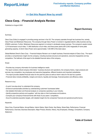 Find Industry reports, Company profiles
ReportLinker                                                                          and Market Statistics



                                          >> Get this Report Now by email!

Cleco Corp. - Financial Analysis Review
Published on August 2009

                                                                                                                  Report Summary

Summary


Cleco Corp (Celco) is engaged in providing energy services in the US. The company operates through two business line, namely,
Cleco Power and Midstream Resources. The company through Cleco Power is involved in regulated electric utility business serving
276000 customers. Further, Midstream Resources segment is involved in wholesale energy business. The company's assets include
1,214 transmission circuit miles; 11,489 distribution circuit miles; and three power plants with 2,043 megawatts of name plate
generating capacity, of which Cleco Power owns approximately 1,352 MW of the total output.


Global Markets Direct's Cleco Corp. - Financial Analysis Review is an in-depth business, financial analysis of Cleco Corp.. The report
provides a comprehensive insight into the company, including business structure and operations, executive biographies and key
competitors. The hallmark of the report is the detailed financial ratios of the company


Scope


- Provides key company information for business intelligence needs
The report contains critical company information ' business structure and operations, the company history, major products and
services, key competitors, key employees and executive biographies, different locations and important subsidiaries.
- The report provides detailed financial ratios for the past five years as well as interim ratios for the last four quarters.
- Financial ratios include profitability, margins and returns, liquidity and leverage, financial position and efficiency ratios.


Reasons to buy


- A quick 'one-stop-shop' to understand the company.
- Enhance business/sales activities by understanding customers' businesses better.
- Get detailed information and financial analysis on companies operating in your industry.
- Identify prospective partners and suppliers ' with key data on their businesses and locations.
- Compare your company's financial trends with those of your peers / competitors.
- Scout for potential acquisition targets, with detailed insight into the companies' financial and operational performance.


Keywords


Cleco Corp.,Financial Ratios, Annual Ratios, Interim Ratios, Ratio Charts, Key Ratios, Share Data, Performance, Financial
Performance, Overview, Business Description, Major Product, Brands, History, Key Employees, Strategy, Competitors, Company
Statement,




                                                                                                                  Table of Content




Cleco Corp. - Financial Analysis Review                                                                                            Page 1/4
 