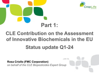 Part 1:
CLE Contribution on the Assessment
of Innovative Biochemicals in the EU
Status update Q1-24
Rosa Criollo (FMC Corporation)
on behalf of the CLE Biopesticides Expert Group
 