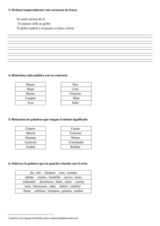 3.-Ordena temporalmente esta secuencia de frases
Se sentó encima de él
Un payaso infló un globo
El globo explotó y el payaso se puso a llorar
4.-Relaciona cada palabra con su contraria
Bueno Hoy
Bajar Caro
Barato Ensuciar
Limpiar Malo
Ayer Subir
5.-Relaciona las palabras que tengan el mismo significado
Catarro Cansar
Aburrir Terminar
Abaratar Mimar
Acariciar Constipado
Acabar Rebajar
6.-Subraya la palabra que no guarda relación con el resto
dia , año , lámpara , mes , semana
sábado , martes , bombilla , jueves , lunes
ordenador , dormitorio , baño , salón , cocina
tenis , baloncesto , tabla , fútbol , voleibol
flauta , teléfono , trompeta , guitarra , tambor
Cuadernos de Lenguaje Vindel(http://www.cuadernosdigitalesvindel.com)
 