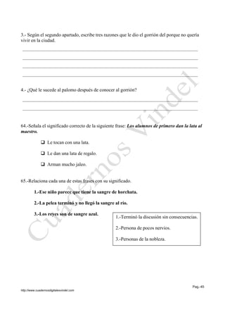 Pag.-45
http://www.cuadernosdigitalesvindel.com
3.- Según el segundo apartado, escribe tres razones que le dio el gorrión del porque no quería
vivir en la ciudad.
4.- ¿Qué le sucede al palomo después de conocer al gorrión?
64.-Señala el significado correcto de la siguiente frase: Los alumnos de primero dan la lata al
maestro.
 Le tocan con una lata.
 Le dan una lata de regalo.
 Arman mucho jaleo.
65.-Relaciona cada una de estas frases con su significado.
1.-Ese niño parece que tiene la sangre de horchata.
2.-La pelea terminó y no llegó la sangre al río.
3.-Los reyes son de sangre azul.
1.-Terminó la discusión sin consecuencias.
2.-Persona de pocos nervios.
3.-Personas de la nobleza.
 