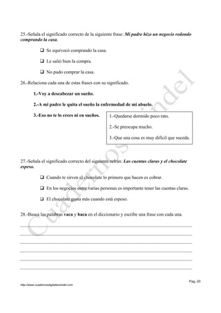 Pag.-20
http://www.cuadernosdigitalesvindel.com
25.-Señala el significado correcto de la siguiente frase: Mi padre hizo un negocio redondo
comprando la casa.
 Se equivocó comprando la casa.
 Le salió bien la compra.
 No pudo comprar la casa.
26.-Relaciona cada una de estas frases con su significado.
1.-Voy a descabezar un sueño.
2.-A mi padre le quita el sueño la enfermedad de mi abuelo.
3.-Eso no te lo crees ni en sueños.
27.-Señala el significado correcto del siguiente refrán: Las cuentas claras y el chocolate
espeso.
 Cuando te sirven el chocolate lo primero que hacen es cobrar.
 En los negocios entre varias personas es importante tener las cuentas claras.
 El chocolate gusta más cuando está espeso.
28.-Busca las palabras vaca y baca en el diccionario y escribe una frase con cada una.
1.-Quedarse dormido poco rato.
2.-Se preocupa mucho.
3.-Que una cosa es muy difícil que suceda.
 