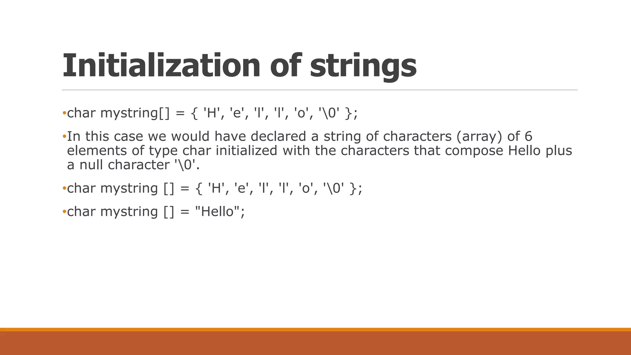 Initialization of strings
•char mystring[] = { 'H', 'e', 'l', 'l', 'o', '0' };
•In this case we would have declared a string of characters (array) of 6
elements of type char initialized with the characters that compose Hello plus
a null character '0'.
•char mystring [] = { 'H', 'e', 'l', 'l', 'o', '0' };
•char mystring [] = "Hello";
 