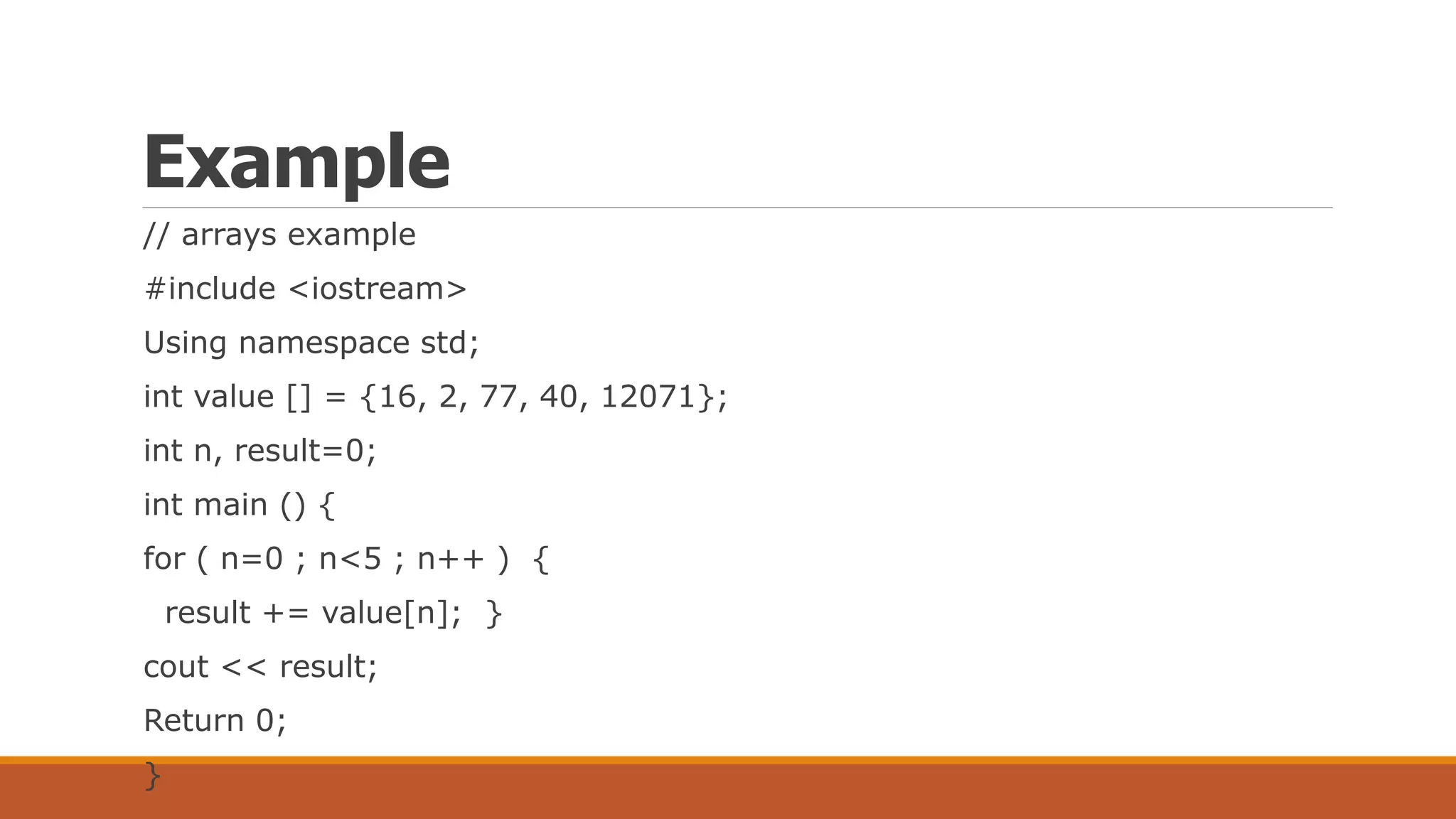 Example
// arrays example
#include <iostream>
Using namespace std;
int value [] = {16, 2, 77, 40, 12071};
int n, result=0;
int main () {
for ( n=0 ; n<5 ; n++ ) {
result += value[n]; }
cout << result;
Return 0;
}
 