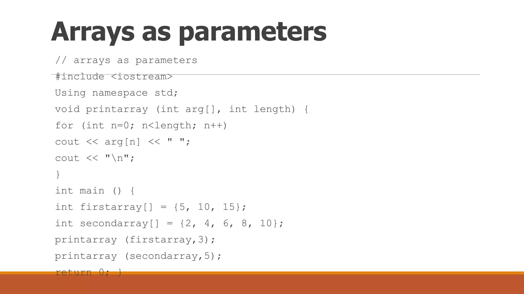 Arrays as parameters
// arrays as parameters
#include <iostream>
Using namespace std;
void printarray (int arg[], int length) {
for (int n=0; n<length; n++)
cout << arg[n] << " ";
cout << "n";
}
int main () {
int firstarray[] = {5, 10, 15};
int secondarray[] = {2, 4, 6, 8, 10};
printarray (firstarray,3);
printarray (secondarray,5);
return 0; }
 