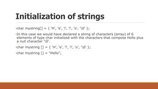 Initialization of strings
•char mystring[] = { 'H', 'e', 'l', 'l', 'o', '0' };
•In this case we would have declared a string of characters (array) of 6
elements of type char initialized with the characters that compose Hello plus
a null character '0'.
•char mystring [] = { 'H', 'e', 'l', 'l', 'o', '0' };
•char mystring [] = "Hello";
 
