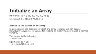 Initialize an Array
int marks [5] = { 16, 20, 77, 40, 71 };
Int marks[ ] = {16,20,77,40,71}
Access to the values of an Array
In any point of the program in which the array is visible we can access
individually anyone of its values for reading or modifying as if it was a normal
variable.
The format is the following:
◦ name[index]
Eg: marks[2] = 20;
◦ a = marks[2]; i.e a =20;
 