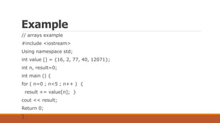 Example
// arrays example
#include <iostream>
Using namespace std;
int value [] = {16, 2, 77, 40, 12071};
int n, result=0;
int main () {
for ( n=0 ; n<5 ; n++ ) {
result += value[n]; }
cout << result;
Return 0;
}
 