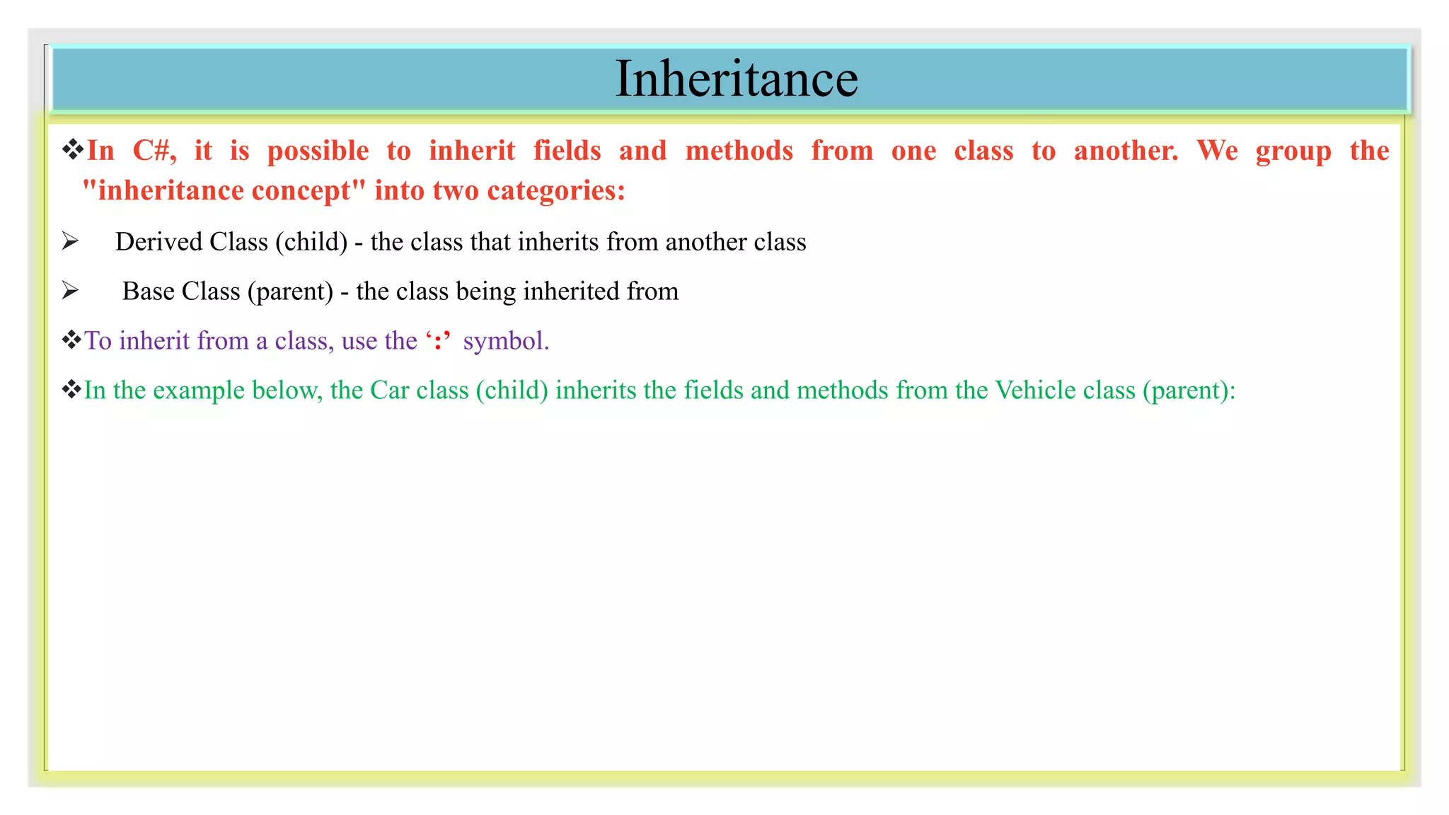 Inheritance
In C#, it is possible to inherit fields and methods from one class to another. We group the
"inheritance concept" into two categories:
 Derived Class (child) - the class that inherits from another class
 Base Class (parent) - the class being inherited from
To inherit from a class, use the ‘:’ symbol.
In the example below, the Car class (child) inherits the fields and methods from the Vehicle class (parent):
 
