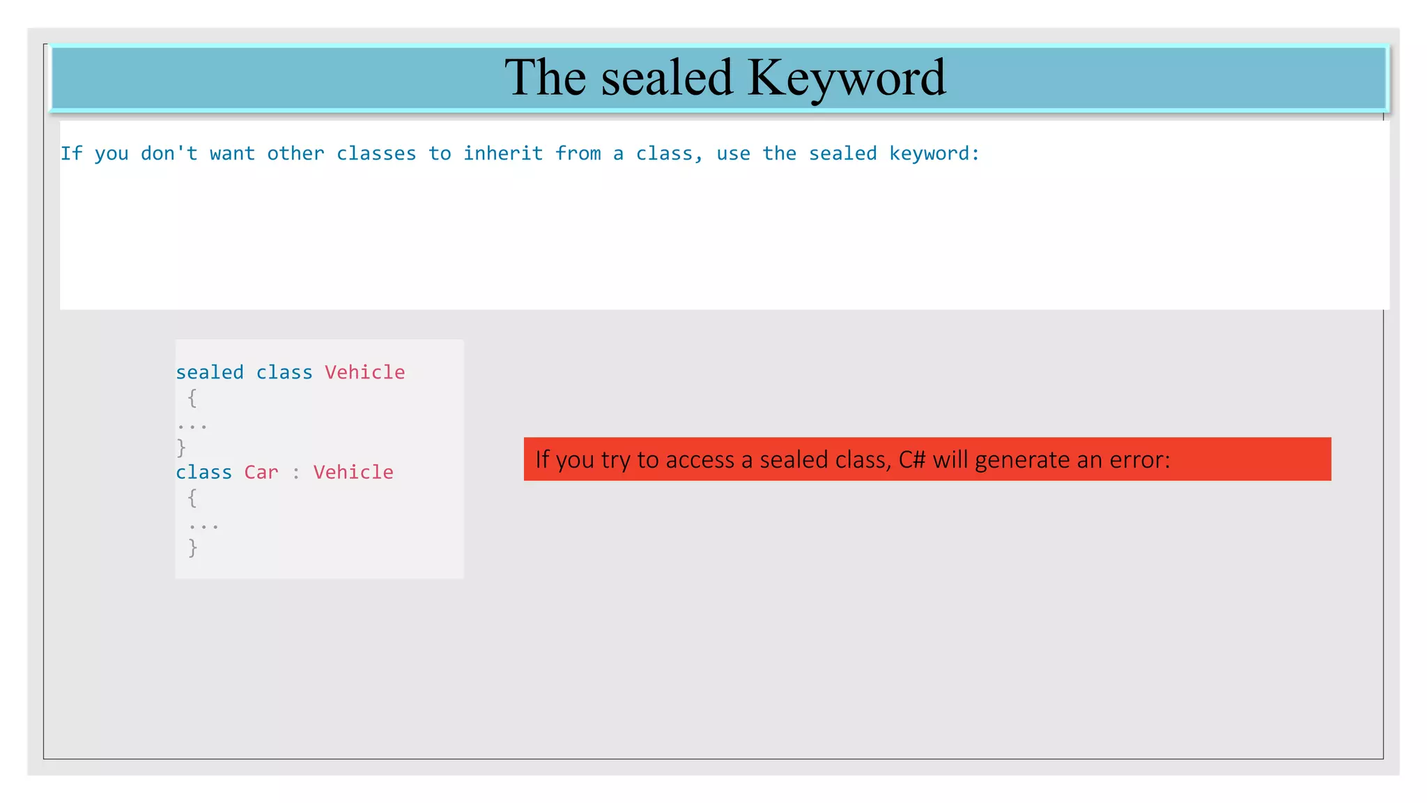 The sealed Keyword
If you don't want other classes to inherit from a class, use the sealed keyword:
sealed class Vehicle
{
...
}
class Car : Vehicle
{
...
}
If you try to access a sealed class, C# will generate an error:
 