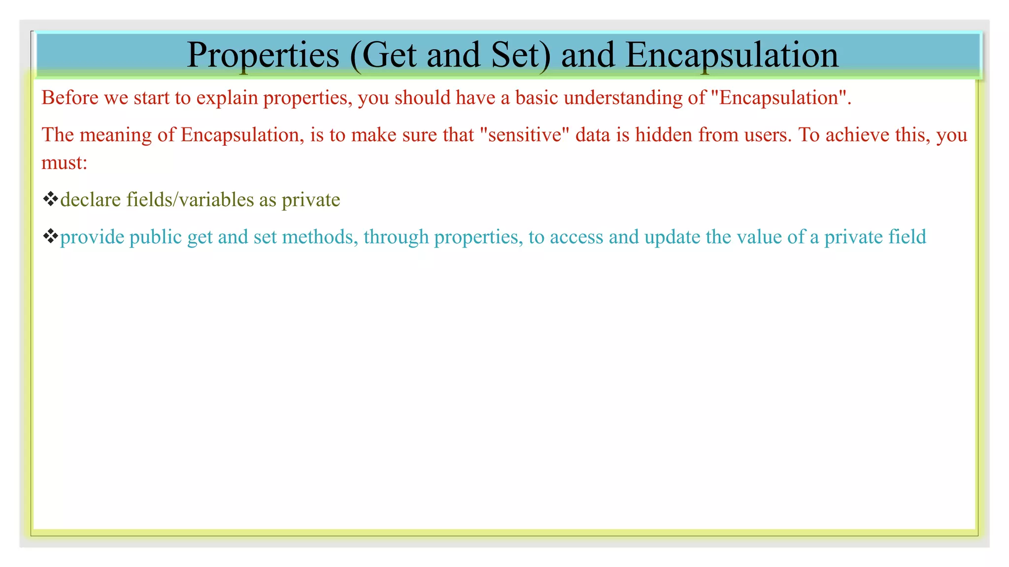 Properties (Get and Set) and Encapsulation
Before we start to explain properties, you should have a basic understanding of "Encapsulation".
The meaning of Encapsulation, is to make sure that "sensitive" data is hidden from users. To achieve this, you
must:
declare fields/variables as private
provide public get and set methods, through properties, to access and update the value of a private field
 