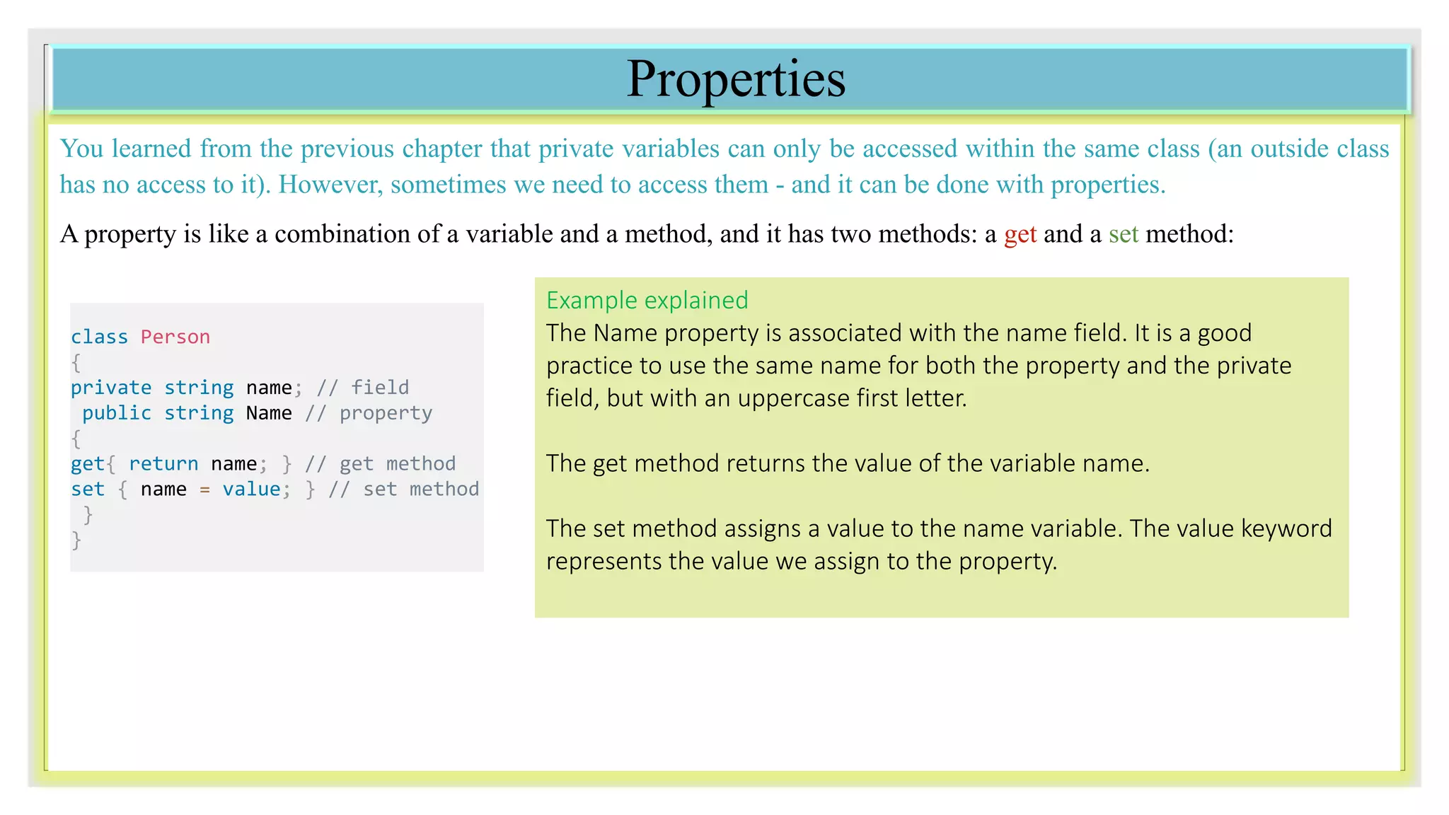 Properties
You learned from the previous chapter that private variables can only be accessed within the same class (an outside class
has no access to it). However, sometimes we need to access them - and it can be done with properties.
A property is like a combination of a variable and a method, and it has two methods: a get and a set method:
class Person
{
private string name; // field
public string Name // property
{
get{ return name; } // get method
set { name = value; } // set method
}
}
Example explained
The Name property is associated with the name field. It is a good
practice to use the same name for both the property and the private
field, but with an uppercase first letter.
The get method returns the value of the variable name.
The set method assigns a value to the name variable. The value keyword
represents the value we assign to the property.
 