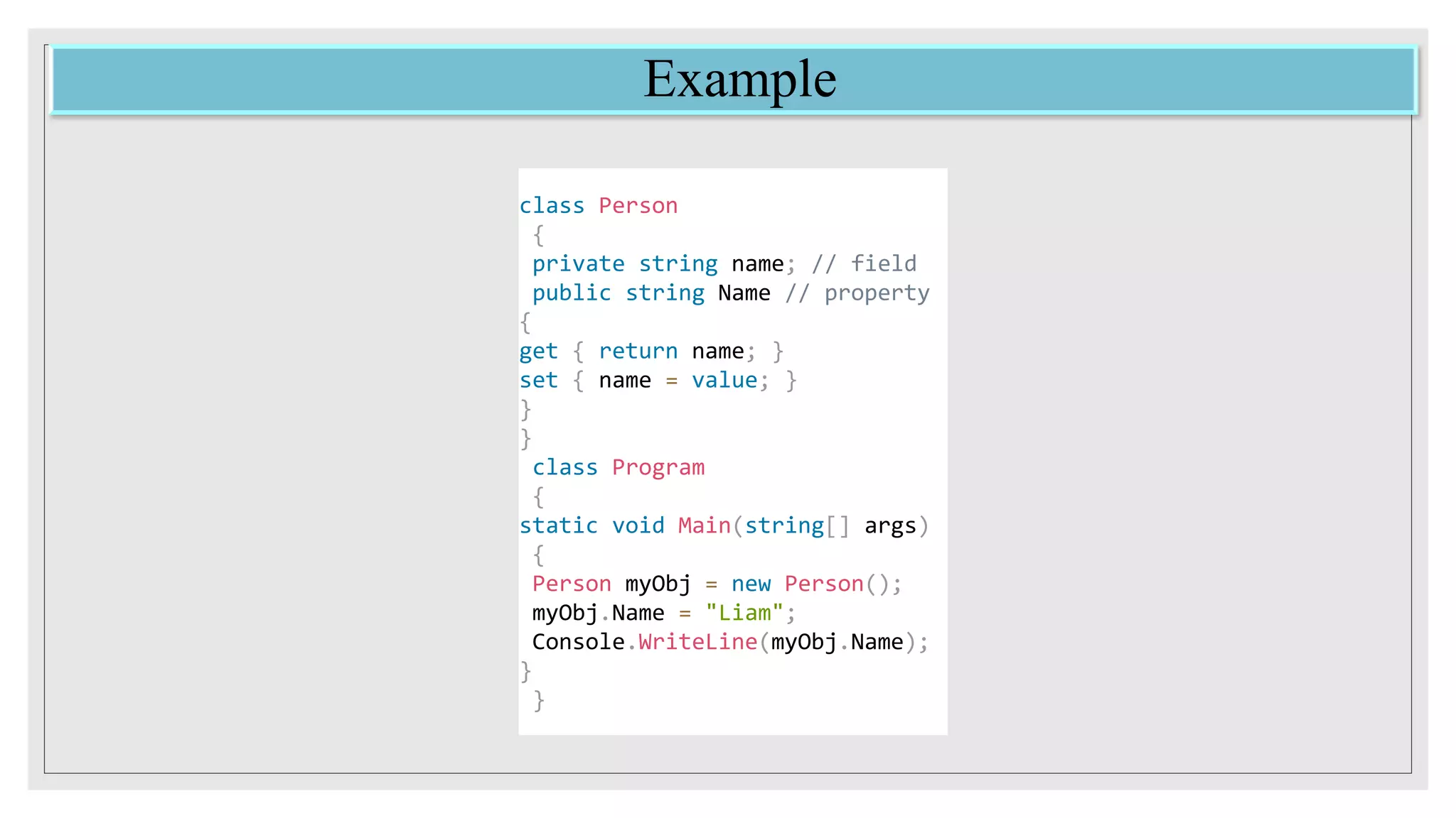 Example
class Person
{
private string name; // field
public string Name // property
{
get { return name; }
set { name = value; }
}
}
class Program
{
static void Main(string[] args)
{
Person myObj = new Person();
myObj.Name = "Liam";
Console.WriteLine(myObj.Name);
}
}
 