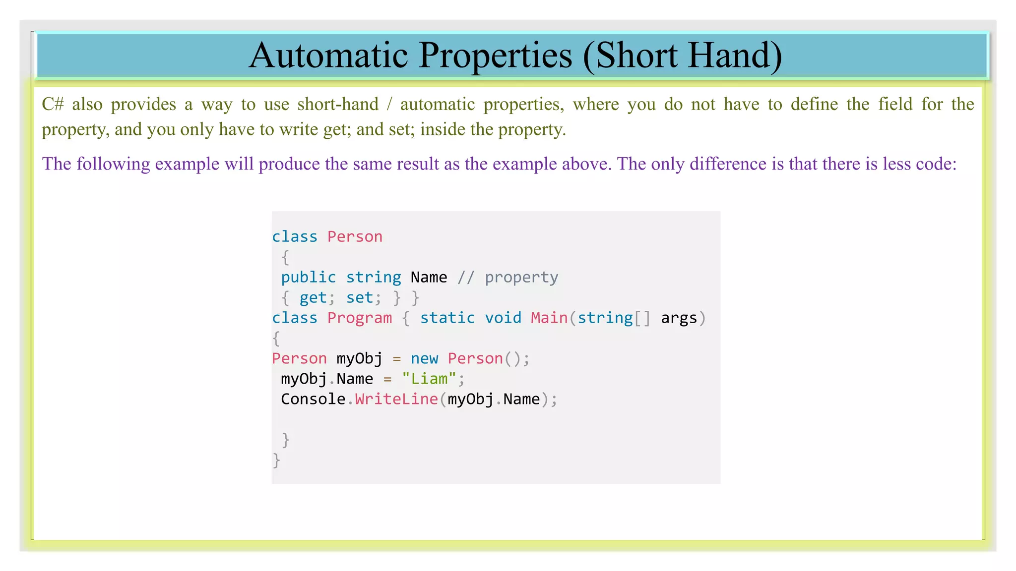 Automatic Properties (Short Hand)
C# also provides a way to use short-hand / automatic properties, where you do not have to define the field for the
property, and you only have to write get; and set; inside the property.
The following example will produce the same result as the example above. The only difference is that there is less code:
class Person
{
public string Name // property
{ get; set; } }
class Program { static void Main(string[] args)
{
Person myObj = new Person();
myObj.Name = "Liam";
Console.WriteLine(myObj.Name);
}
}
 