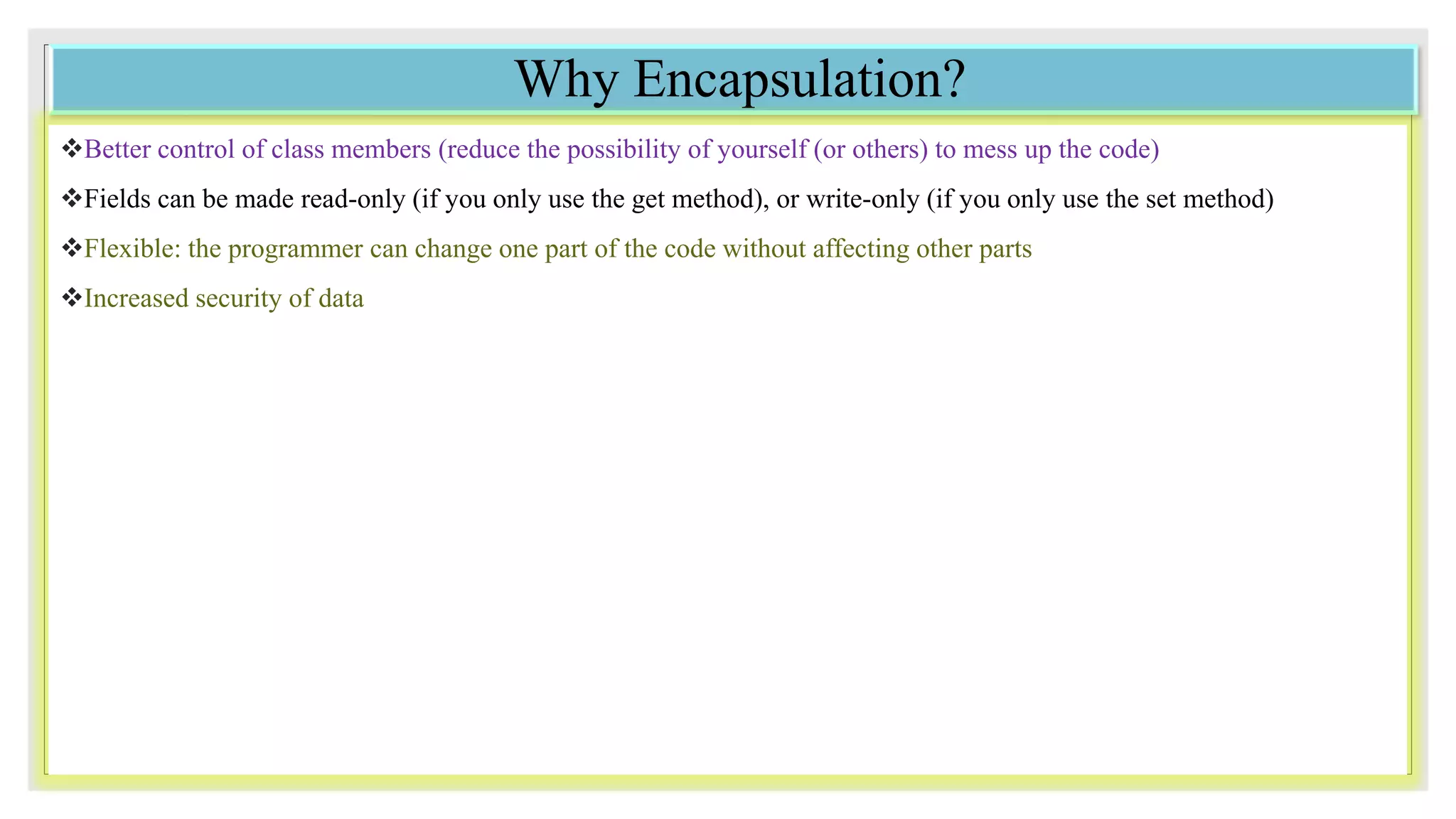 Why Encapsulation?
Better control of class members (reduce the possibility of yourself (or others) to mess up the code)
Fields can be made read-only (if you only use the get method), or write-only (if you only use the set method)
Flexible: the programmer can change one part of the code without affecting other parts
Increased security of data
 