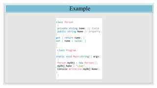 Example
class Person
{
private string name; // field
public string Name // property
{
get { return name; }
set { name = value; }
}
}
class Program
{
static void Main(string[] args)
{
Person myObj = new Person();
myObj.Name = "Liam";
Console.WriteLine(myObj.Name);
}
}
 