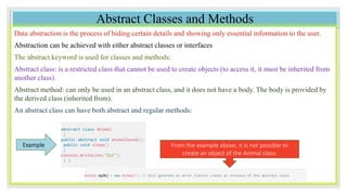 Abstract Classes and Methods
Data abstraction is the process of hiding certain details and showing only essential information to the user.
Abstraction can be achieved with either abstract classes or interfaces
The abstract keyword is used for classes and methods:
Abstract class: is a restricted class that cannot be used to create objects (to access it, it must be inherited from
another class).
Abstract method: can only be used in an abstract class, and it does not have a body. The body is provided by
the derived class (inherited from).
An abstract class can have both abstract and regular methods:
abstract class Animal
{
public abstract void animalSound();
public void sleep()
{
Console.WriteLine("Zzz");
} }
Example From the example above, it is not possible to
create an object of the Animal class:
Animal myObj = new Animal(); // Will generate an error (Cannot create an instance of the abstract class
 