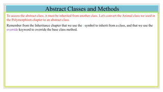 Abstract Classes and Methods
To access the abstract class, it must be inherited from another class. Let's convert the Animal class we used in
the Polymorphism chapter to an abstract class.
Remember from the Inheritance chapter that we use the : symbol to inherit from a class, and that we use the
override keyword to override the base class method.
 