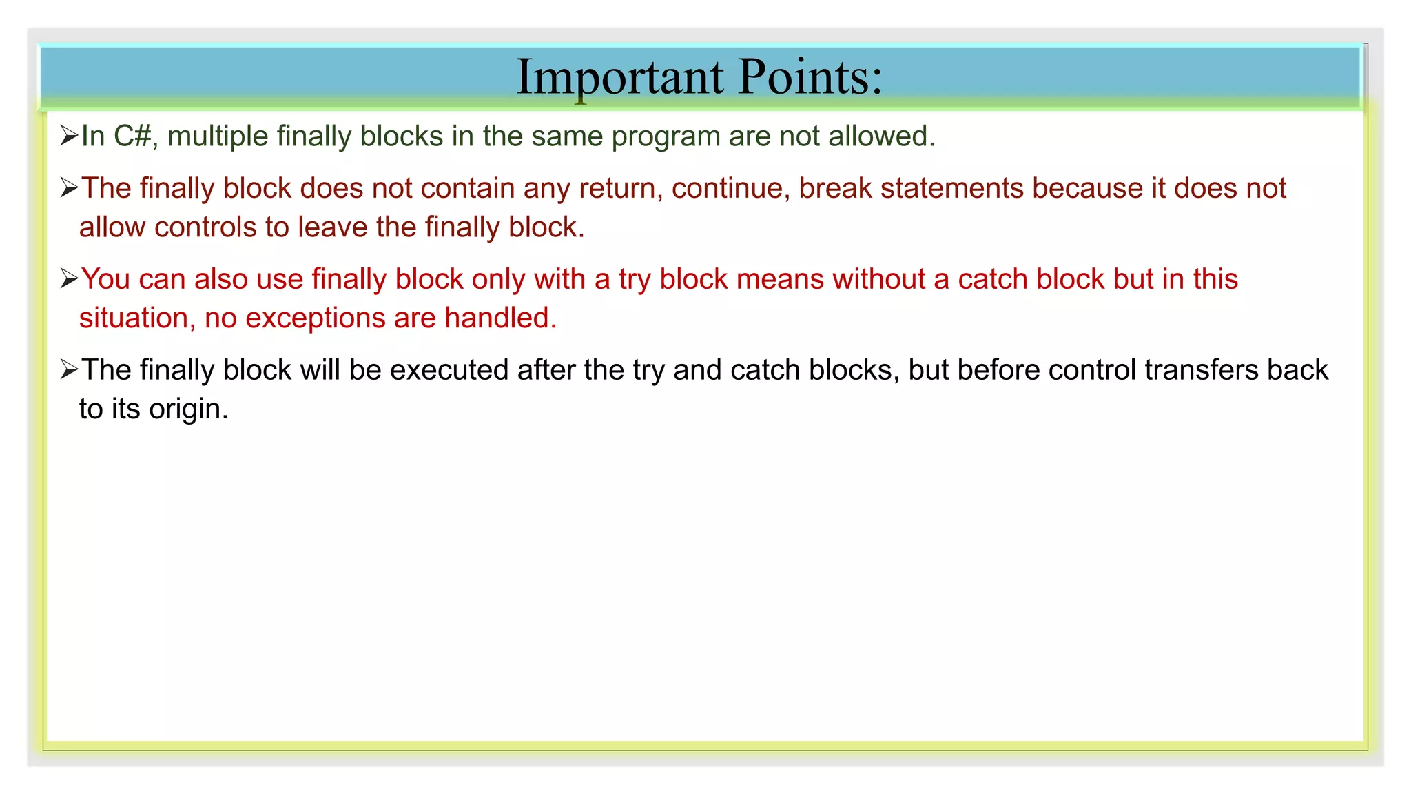 Important Points:
In C#, multiple finally blocks in the same program are not allowed.
The finally block does not contain any return, continue, break statements because it does not
allow controls to leave the finally block.
You can also use finally block only with a try block means without a catch block but in this
situation, no exceptions are handled.
The finally block will be executed after the try and catch blocks, but before control transfers back
to its origin.
 
