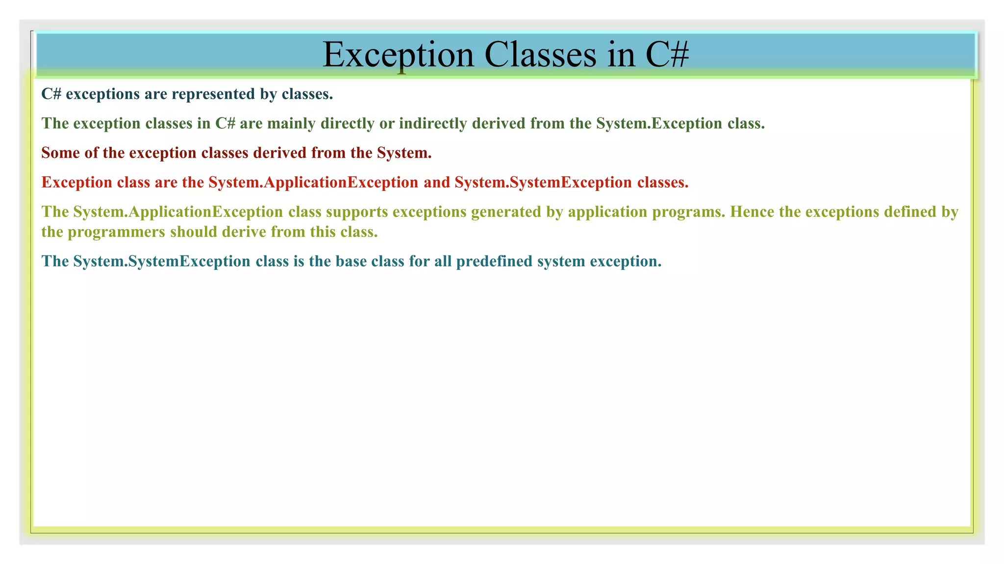 Exception Classes in C#
C# exceptions are represented by classes.
The exception classes in C# are mainly directly or indirectly derived from the System.Exception class.
Some of the exception classes derived from the System.
Exception class are the System.ApplicationException and System.SystemException classes.
The System.ApplicationException class supports exceptions generated by application programs. Hence the exceptions defined by
the programmers should derive from this class.
The System.SystemException class is the base class for all predefined system exception.
 