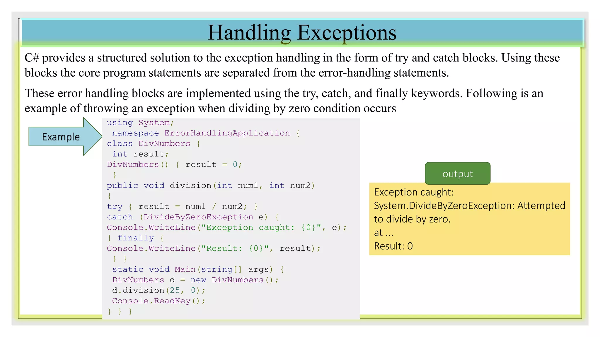 Handling Exceptions
C# provides a structured solution to the exception handling in the form of try and catch blocks. Using these
blocks the core program statements are separated from the error-handling statements.
These error handling blocks are implemented using the try, catch, and finally keywords. Following is an
example of throwing an exception when dividing by zero condition occurs
Example
using System;
namespace ErrorHandlingApplication {
class DivNumbers {
int result;
DivNumbers() { result = 0;
}
public void division(int num1, int num2)
{
try { result = num1 / num2; }
catch (DivideByZeroException e) {
Console.WriteLine("Exception caught: {0}", e);
} finally {
Console.WriteLine("Result: {0}", result);
} }
static void Main(string[] args) {
DivNumbers d = new DivNumbers();
d.division(25, 0);
Console.ReadKey();
} } }
Exception caught:
System.DivideByZeroException: Attempted
to divide by zero.
at ...
Result: 0
output
 