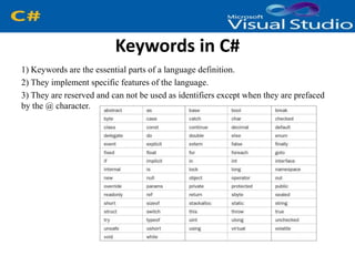 Keywords in C#
1) Keywords are the essential parts of a language definition.
2) They implement specific features of the language.
3) They are reserved and can not be used as identifiers except when they are prefaced
by the @ character.
 