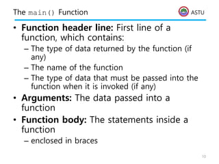 ASTU
The main() Function
• Function header line: First line of a
function, which contains:
– The type of data returned by the function (if
any)
– The name of the function
– The type of data that must be passed into the
function when it is invoked (if any)
• Arguments: The data passed into a
function
• Function body: The statements inside a
function
– enclosed in braces
10
 