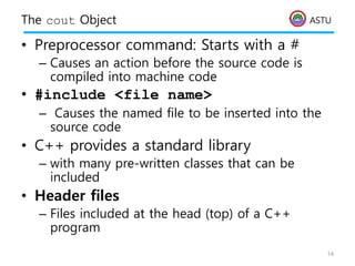 ASTU
The cout Object
• Preprocessor command: Starts with a #
– Causes an action before the source code is
compiled into machine code
• #include <file name>
– Causes the named file to be inserted into the
source code
• C++ provides a standard library
– with many pre-written classes that can be
included
• Header files
– Files included at the head (top) of a C++
program
14
 