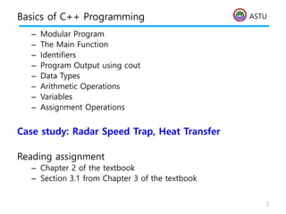 ASTU
Basics of C++ Programming
– Modular Program
– The Main Function
– Identifiers
– Program Output using cout
– Data Types
– Arithmetic Operations
– Variables
– Assignment Operations
Case study: Radar Speed Trap, Heat Transfer
Reading assignment
– Chapter 2 of the textbook
– Section 3.1 from Chapter 3 of the textbook
2
 